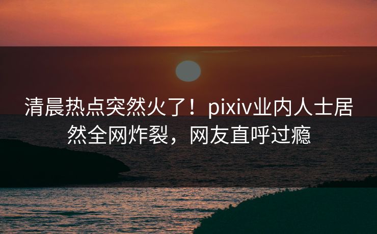 清晨热点突然火了！pixiv业内人士居然全网炸裂，网友直呼过瘾