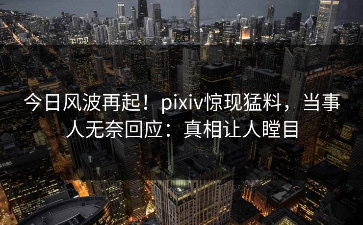 今日风波再起！pixiv惊现猛料，当事人无奈回应：真相让人瞠目