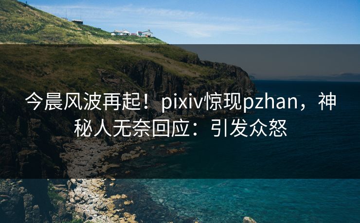 今晨风波再起！pixiv惊现pzhan，神秘人无奈回应：引发众怒