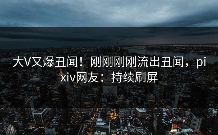 大V又爆丑闻！刚刚刚刚流出丑闻，pixiv网友：持续刷屏
