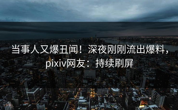 当事人又爆丑闻！深夜刚刚流出爆料，pixiv网友：持续刷屏