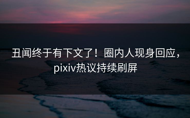 丑闻终于有下文了！圈内人现身回应，pixiv热议持续刷屏