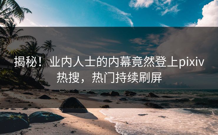 揭秘！业内人士的内幕竟然登上pixiv热搜，热门持续刷屏
