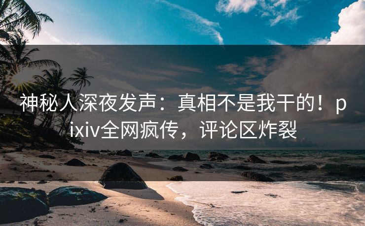 神秘人深夜发声：真相不是我干的！pixiv全网疯传，评论区炸裂