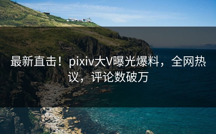 最新直击！pixiv大V曝光爆料，全网热议，评论数破万