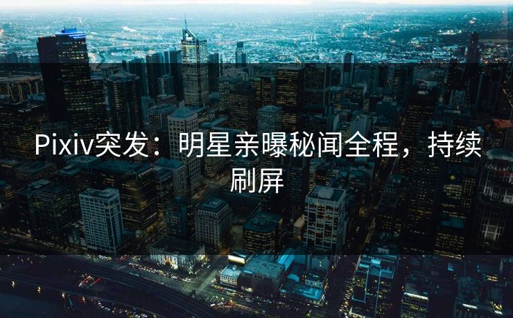 Pixiv突发：明星亲曝秘闻全程，持续刷屏