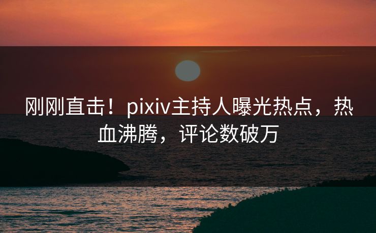 刚刚直击！pixiv主持人曝光热点，热血沸腾，评论数破万