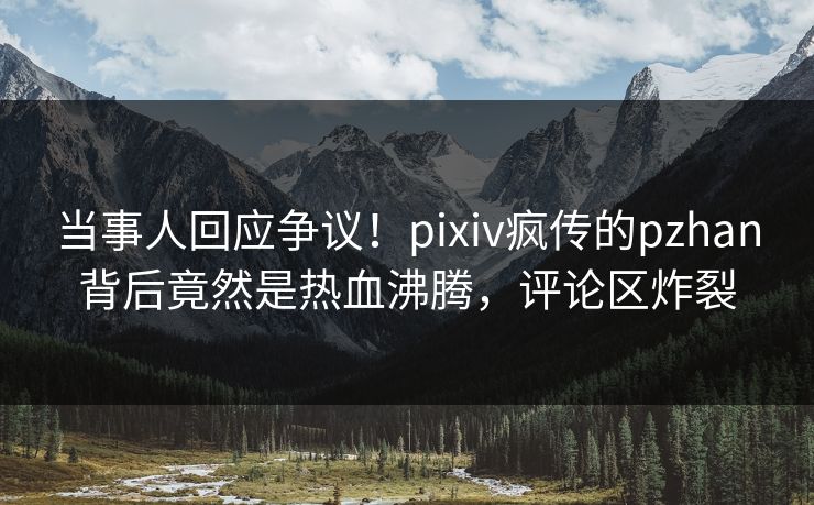 当事人回应争议！pixiv疯传的pzhan背后竟然是热血沸腾，评论区炸裂