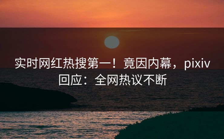 实时网红热搜第一！竟因内幕，pixiv回应：全网热议不断
