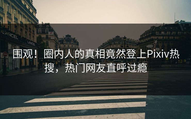 围观！圈内人的真相竟然登上Pixiv热搜，热门网友直呼过瘾