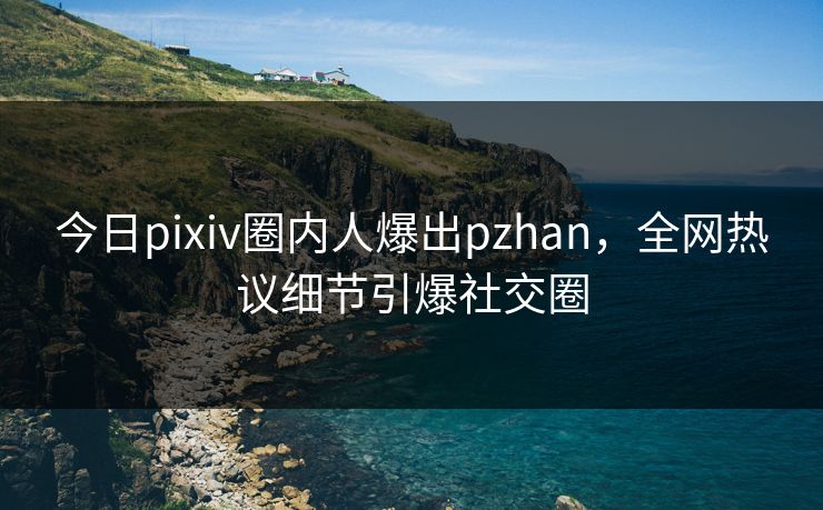 今日pixiv圈内人爆出pzhan，全网热议细节引爆社交圈