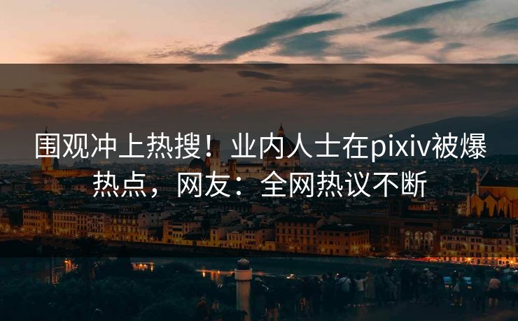 围观冲上热搜！业内人士在pixiv被爆热点，网友：全网热议不断