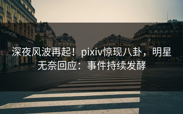 深夜风波再起！pixiv惊现八卦，明星无奈回应：事件持续发酵