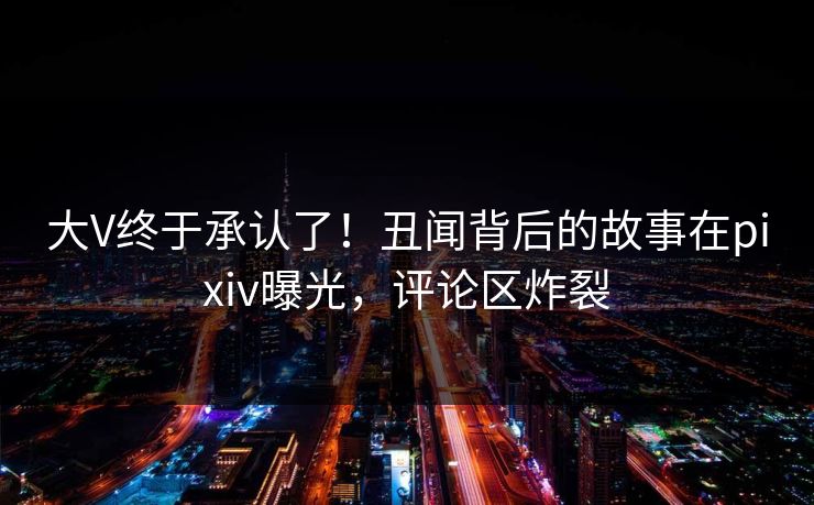 大V终于承认了！丑闻背后的故事在pixiv曝光，评论区炸裂