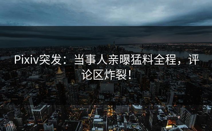 Pixiv突发：当事人亲曝猛料全程，评论区炸裂！