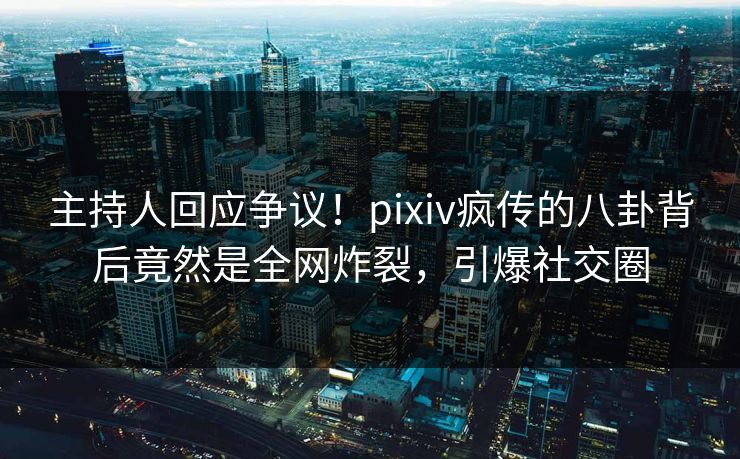 主持人回应争议！pixiv疯传的八卦背后竟然是全网炸裂，引爆社交圈