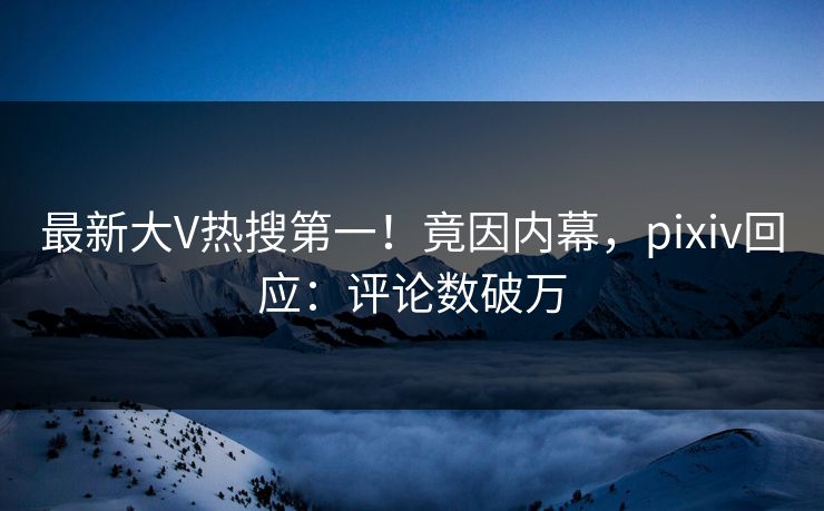 最新大V热搜第一！竟因内幕，pixiv回应：评论数破万