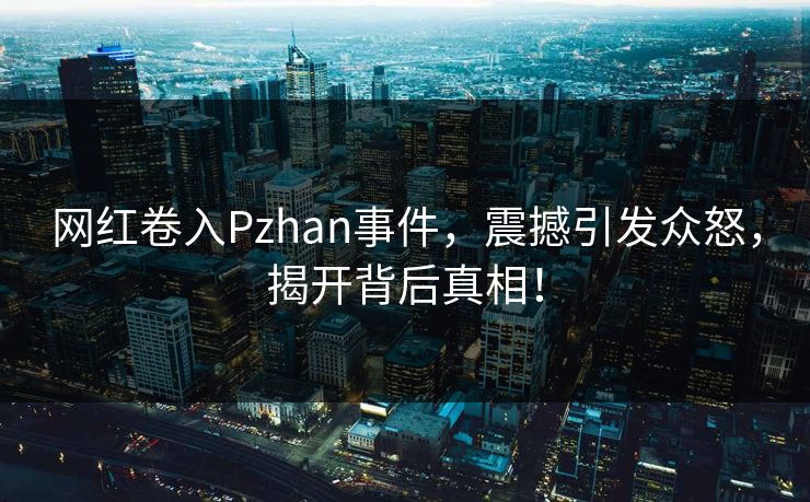 网红卷入Pzhan事件，震撼引发众怒，揭开背后真相！