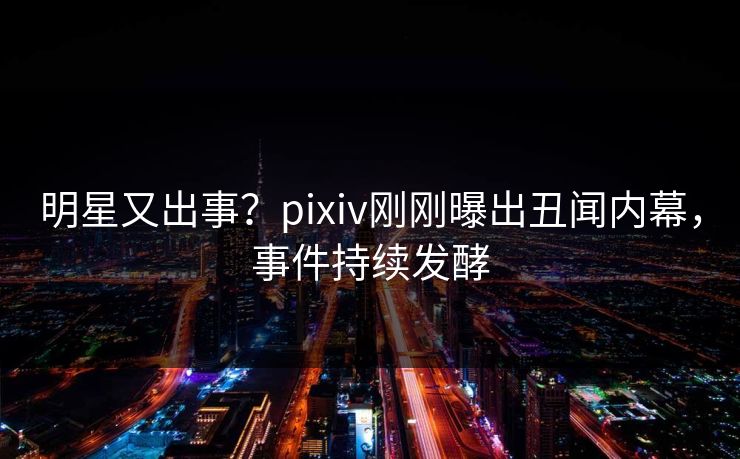 明星又出事？pixiv刚刚曝出丑闻内幕，事件持续发酵