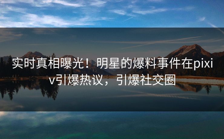 实时真相曝光！明星的爆料事件在pixiv引爆热议，引爆社交圈