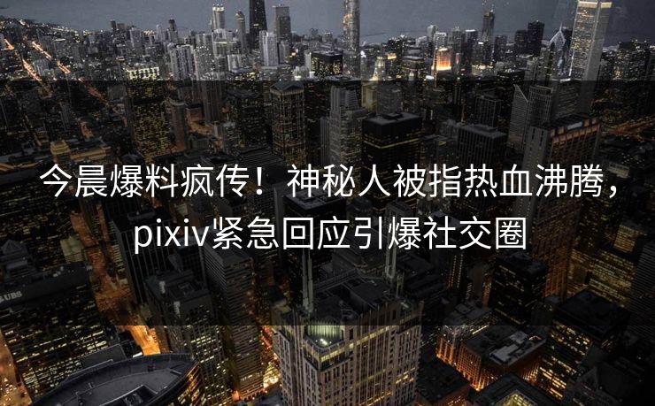今晨爆料疯传！神秘人被指热血沸腾，pixiv紧急回应引爆社交圈