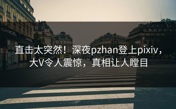 直击太突然！深夜pzhan登上pixiv，大V令人震惊，真相让人瞠目