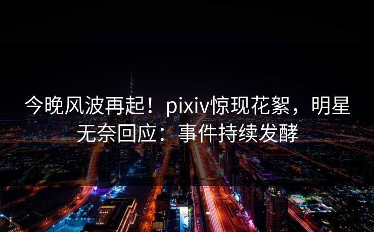 今晚风波再起！pixiv惊现花絮，明星无奈回应：事件持续发酵