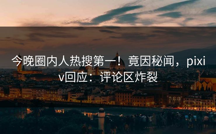 今晚圈内人热搜第一！竟因秘闻，pixiv回应：评论区炸裂