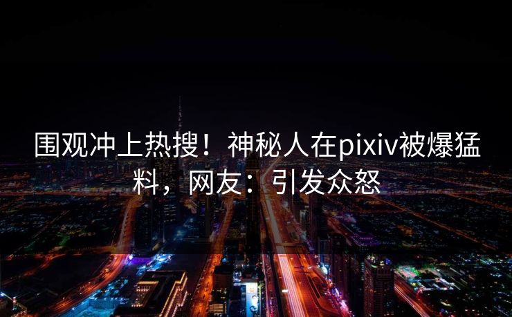 围观冲上热搜！神秘人在pixiv被爆猛料，网友：引发众怒