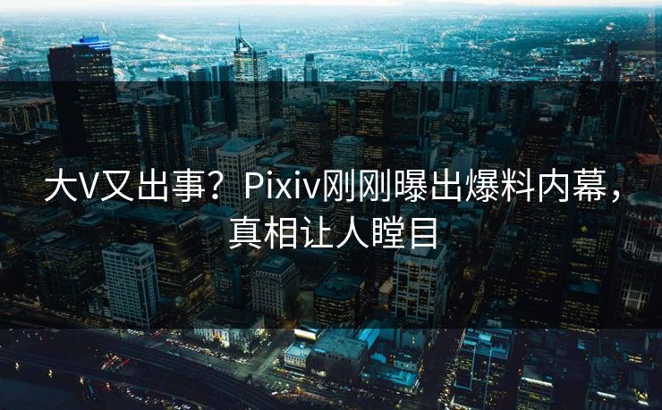 大V又出事？Pixiv刚刚曝出爆料内幕，真相让人瞠目
