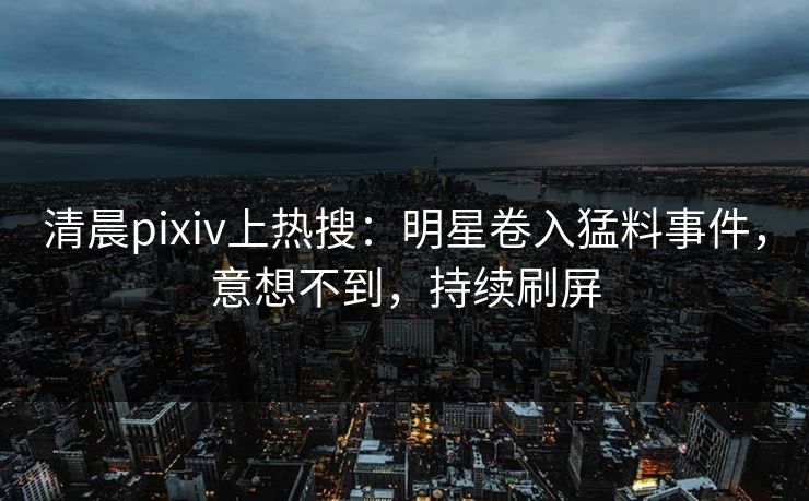 清晨pixiv上热搜：明星卷入猛料事件，意想不到，持续刷屏