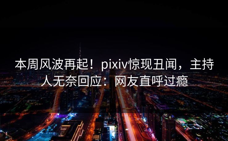 本周风波再起！pixiv惊现丑闻，主持人无奈回应：网友直呼过瘾