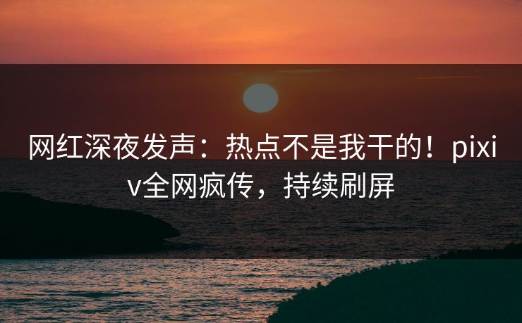 网红深夜发声：热点不是我干的！pixiv全网疯传，持续刷屏