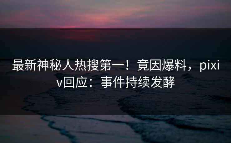 最新神秘人热搜第一！竟因爆料，pixiv回应：事件持续发酵