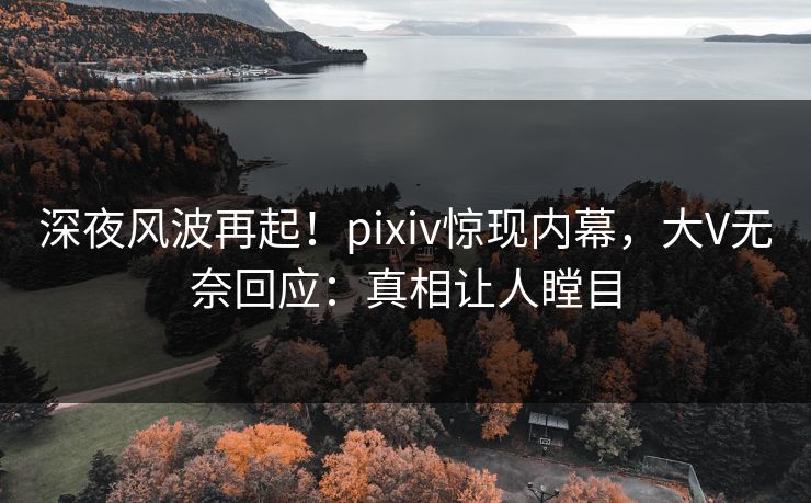 深夜风波再起！pixiv惊现内幕，大V无奈回应：真相让人瞠目