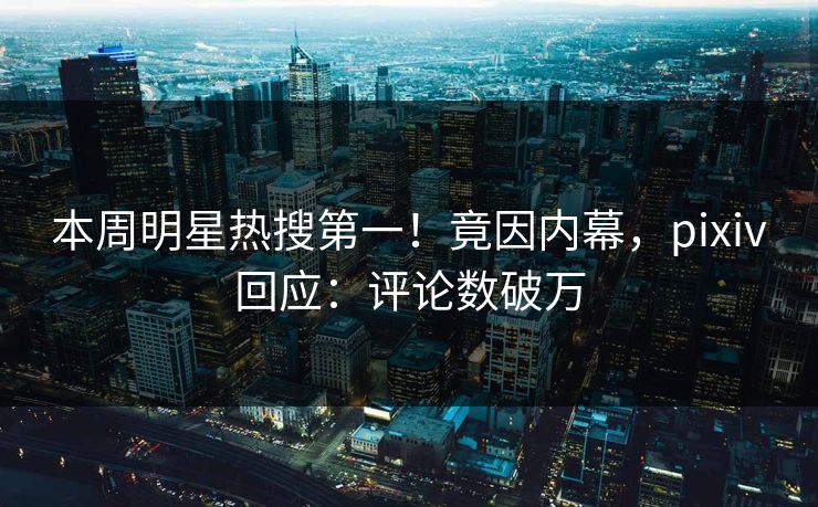 本周明星热搜第一！竟因内幕，pixiv回应：评论数破万