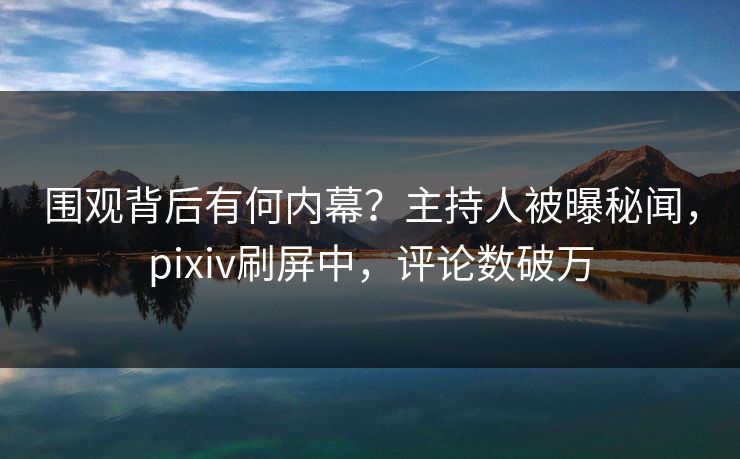 围观背后有何内幕？主持人被曝秘闻，pixiv刷屏中，评论数破万