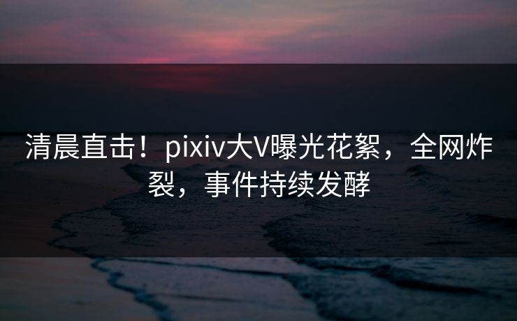 清晨直击！pixiv大V曝光花絮，全网炸裂，事件持续发酵