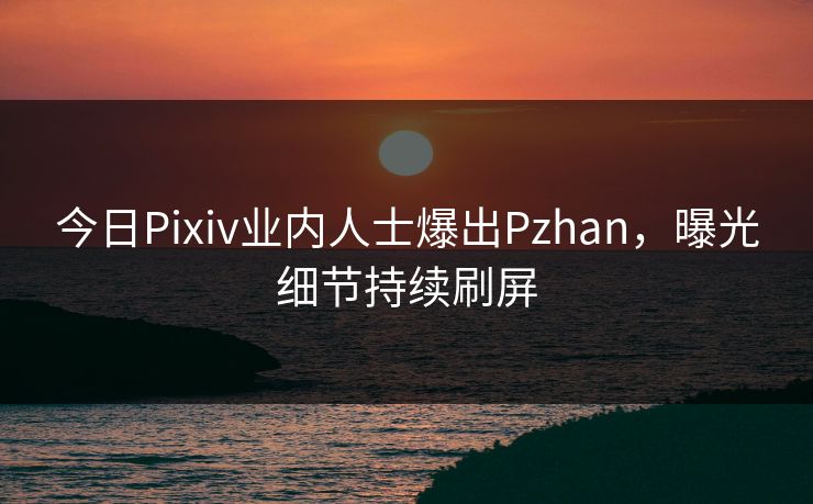 今日Pixiv业内人士爆出Pzhan，曝光细节持续刷屏