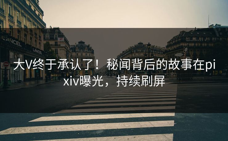 大V终于承认了！秘闻背后的故事在pixiv曝光，持续刷屏