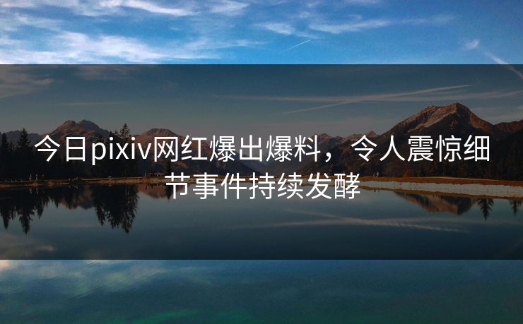 今日pixiv网红爆出爆料，令人震惊细节事件持续发酵