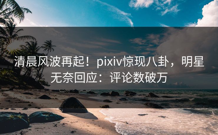 清晨风波再起！pixiv惊现八卦，明星无奈回应：评论数破万