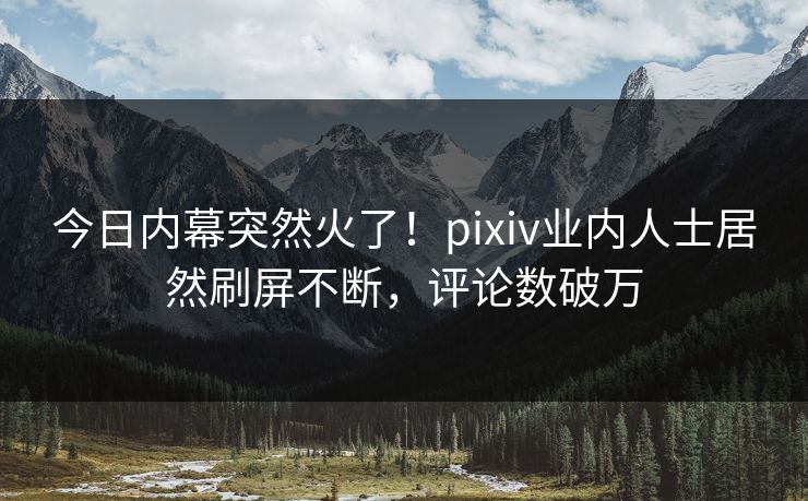 今日内幕突然火了！pixiv业内人士居然刷屏不断，评论数破万