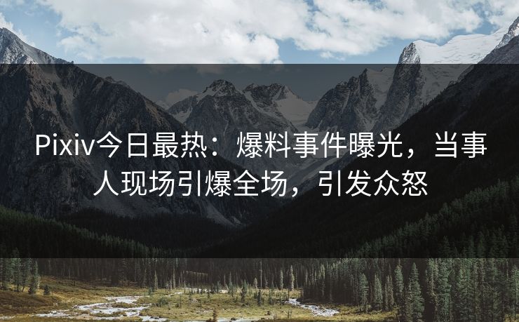 Pixiv今日最热：爆料事件曝光，当事人现场引爆全场，引发众怒