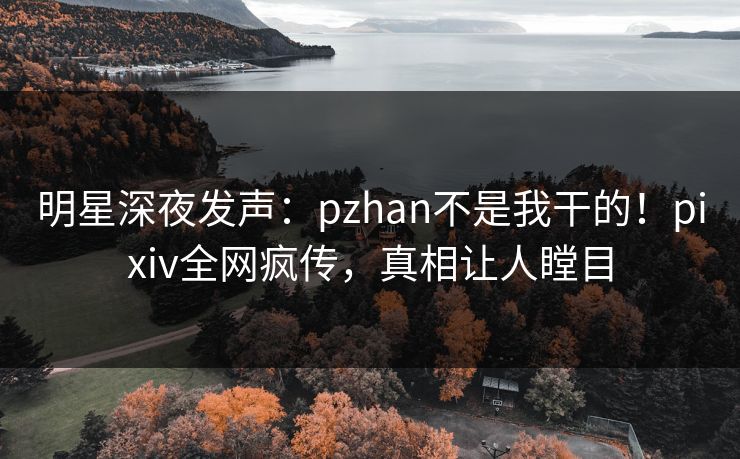 明星深夜发声：pzhan不是我干的！pixiv全网疯传，真相让人瞠目