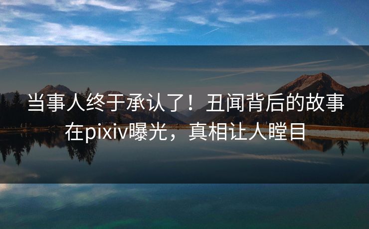 当事人终于承认了！丑闻背后的故事在pixiv曝光，真相让人瞠目