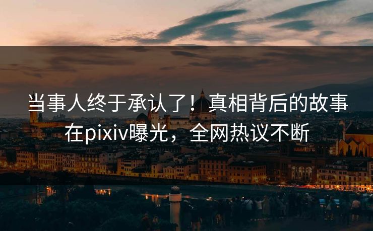 当事人终于承认了！真相背后的故事在pixiv曝光，全网热议不断
