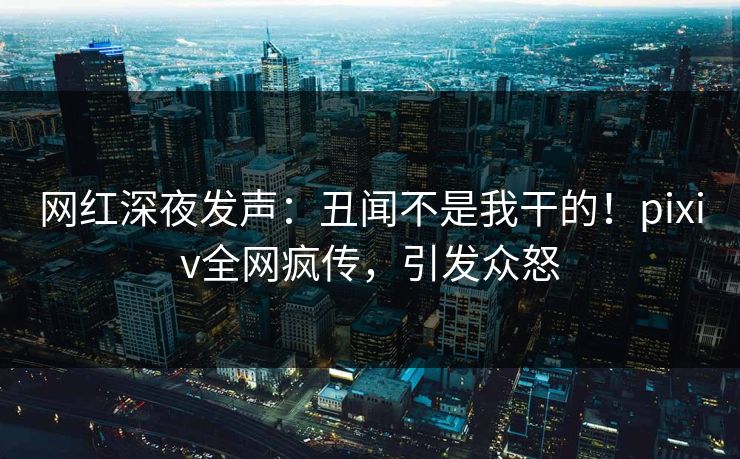 网红深夜发声：丑闻不是我干的！pixiv全网疯传，引发众怒