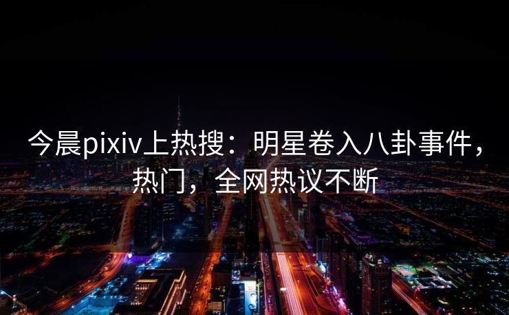 今晨pixiv上热搜：明星卷入八卦事件，热门，全网热议不断