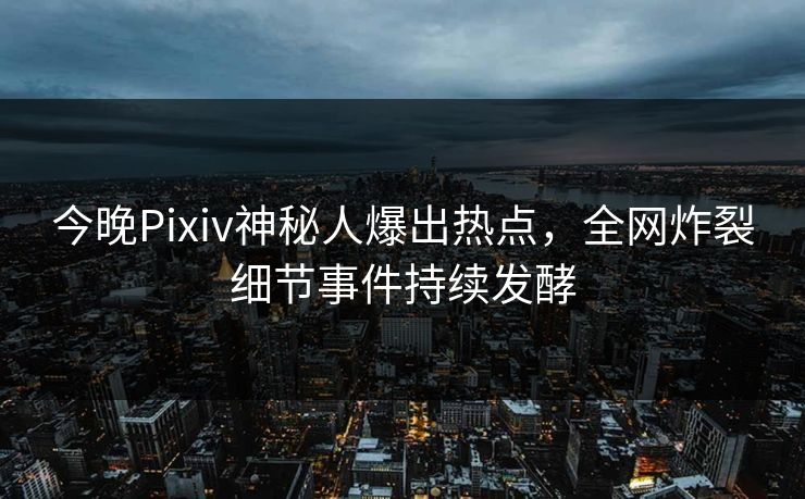 今晚Pixiv神秘人爆出热点，全网炸裂细节事件持续发酵